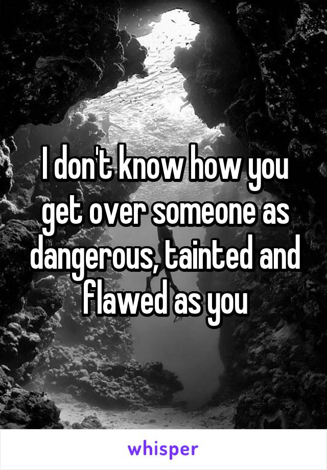 I don't know how you get over someone as dangerous, tainted and flawed as you