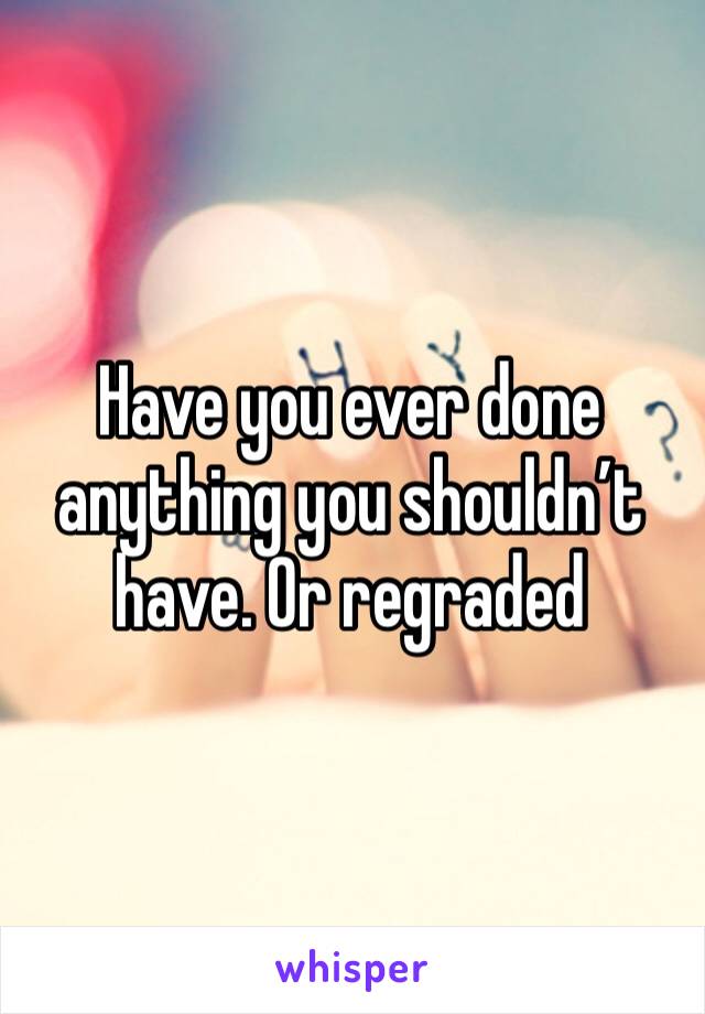 Have you ever done anything you shouldn’t have. Or regraded