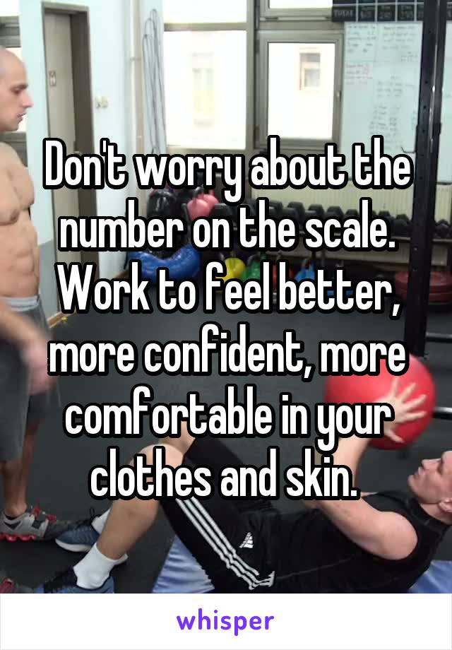 Don't worry about the number on the scale. Work to feel better, more confident, more comfortable in your clothes and skin. 