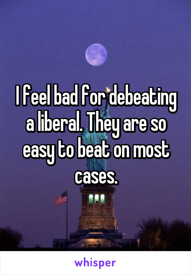 I feel bad for debeating a liberal. They are so easy to beat on most cases.