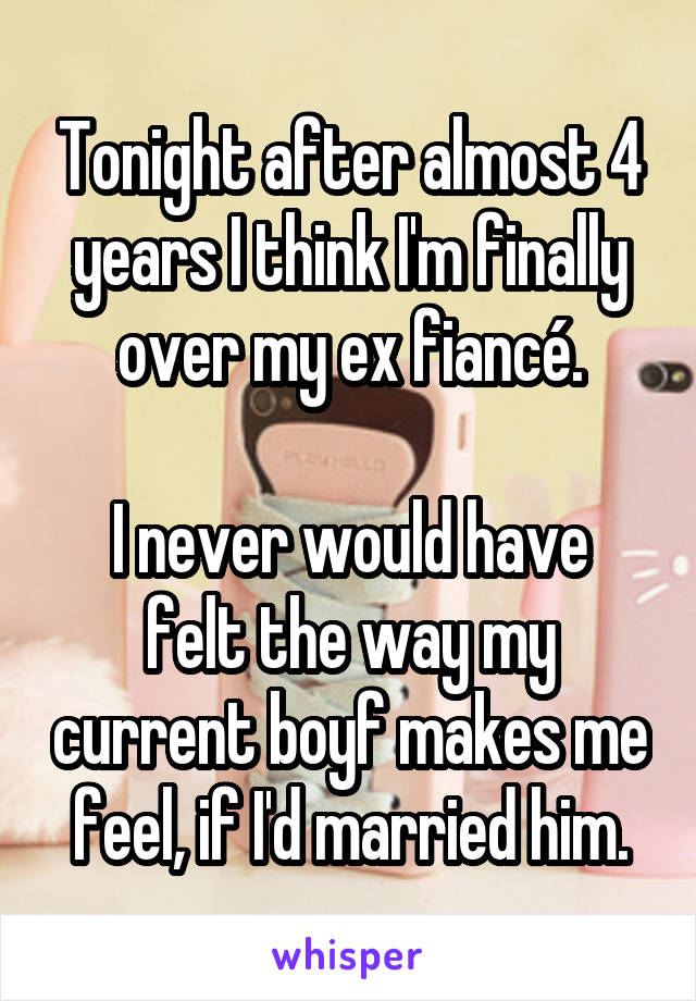 Tonight after almost 4 years I think I'm finally over my ex fiancé.

I never would have felt the way my current boyf makes me feel, if I'd married him.