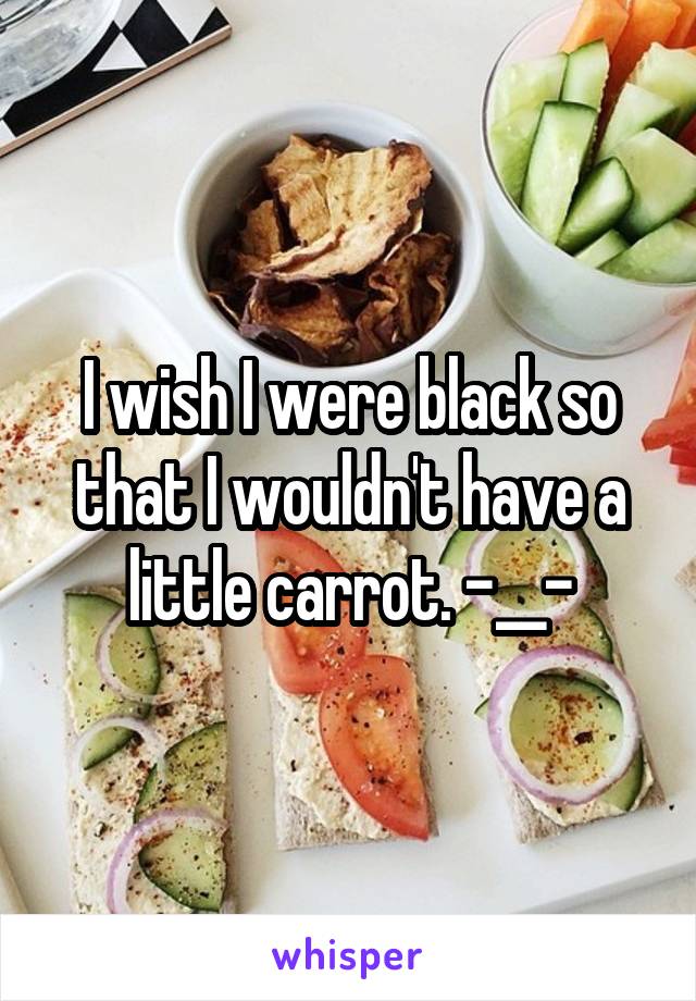 I wish I were black so that I wouldn't have a little carrot. -__-