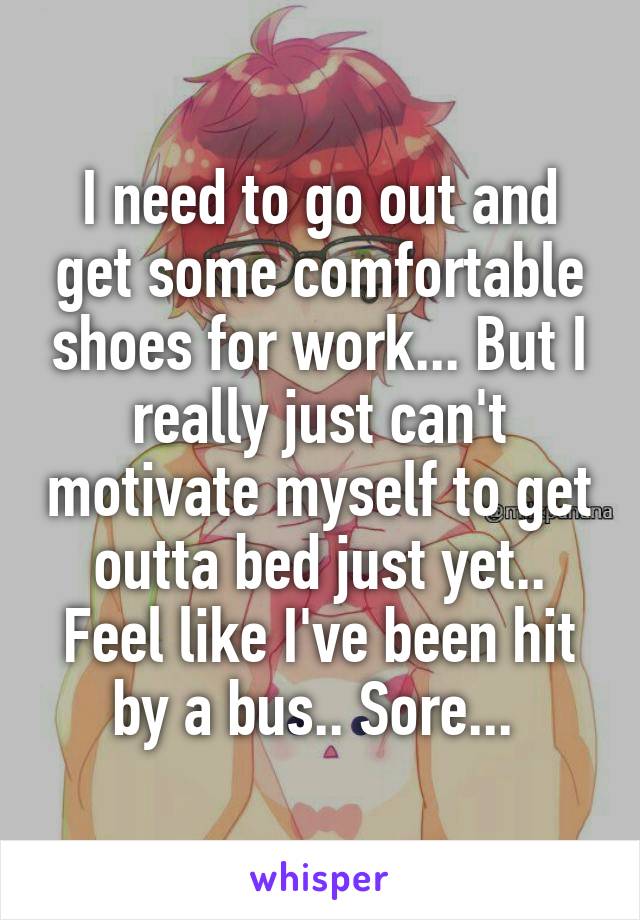 I need to go out and get some comfortable shoes for work... But I really just can't motivate myself to get outta bed just yet.. Feel like I've been hit by a bus.. Sore... 