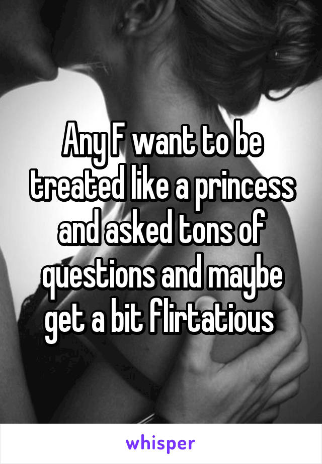 Any F want to be treated like a princess and asked tons of questions and maybe get a bit flirtatious 