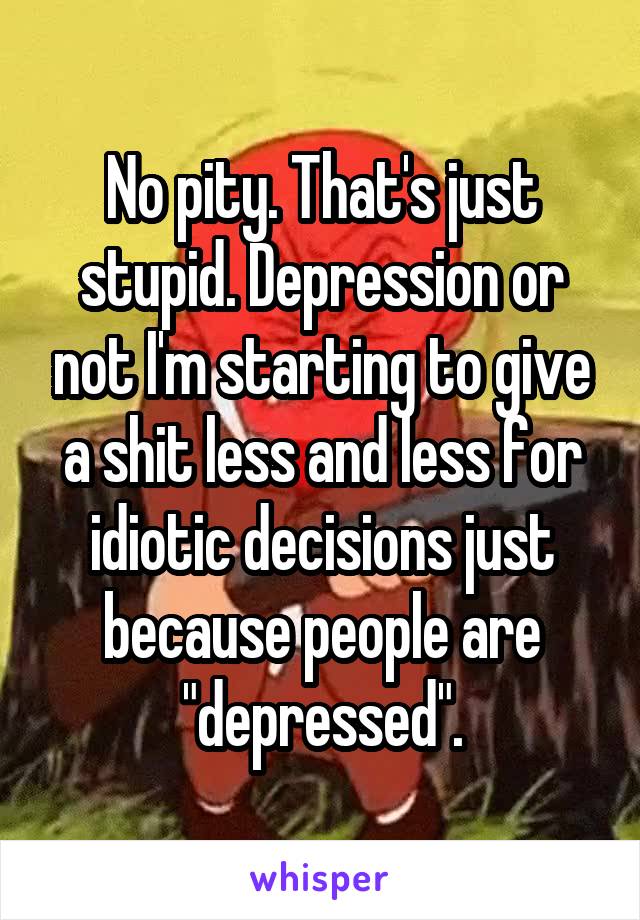 No pity. That's just stupid. Depression or not I'm starting to give a shit less and less for idiotic decisions just because people are "depressed".