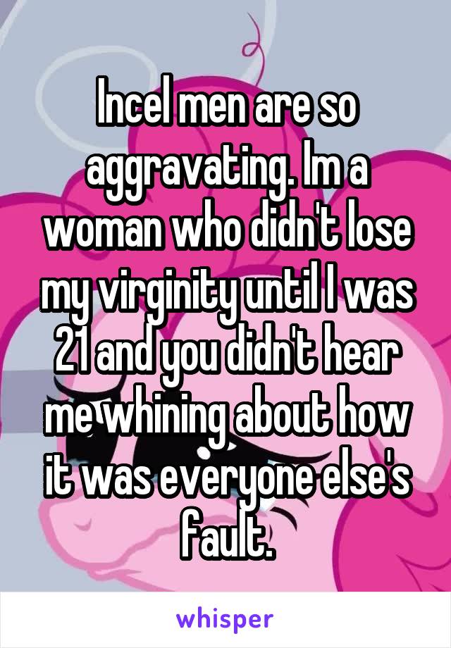 Incel men are so aggravating. Im a woman who didn't lose my virginity until I was 21 and you didn't hear me whining about how it was everyone else's fault.
