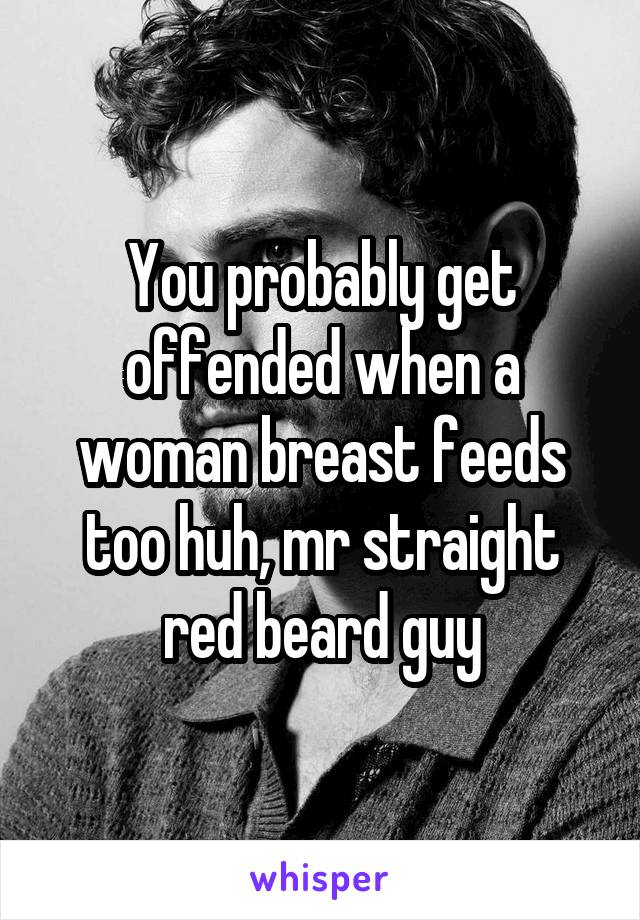 You probably get offended when a woman breast feeds too huh, mr straight red beard guy