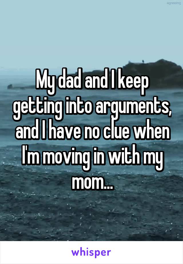 My dad and I keep getting into arguments, and I have no clue when I'm moving in with my mom...