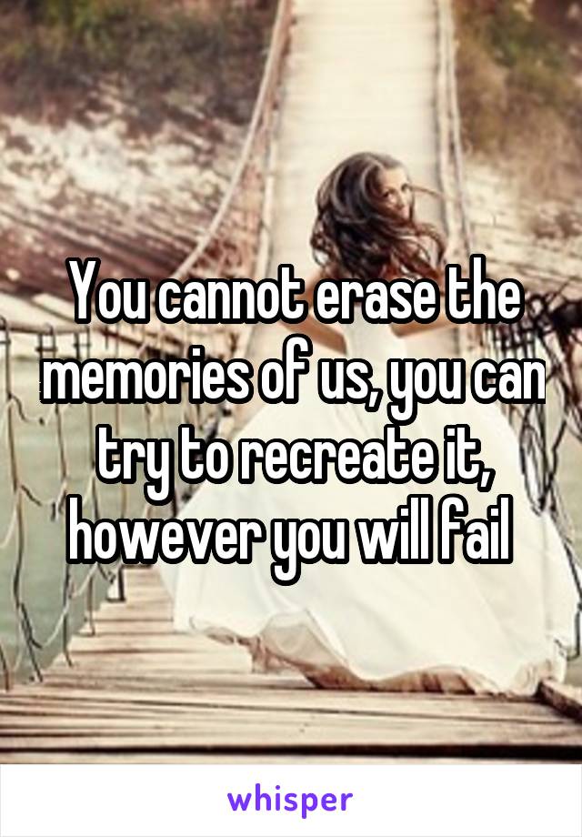 You cannot erase the memories of us, you can try to recreate it, however you will fail 