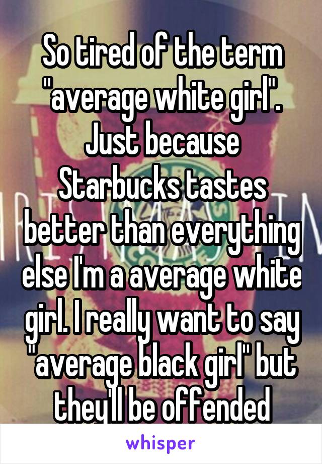 So tired of the term "average white girl". Just because Starbucks tastes better than everything else I'm a average white girl. I really want to say "average black girl" but they'll be offended