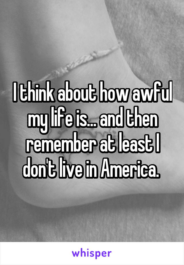 I think about how awful my life is... and then remember at least I don't live in America. 
