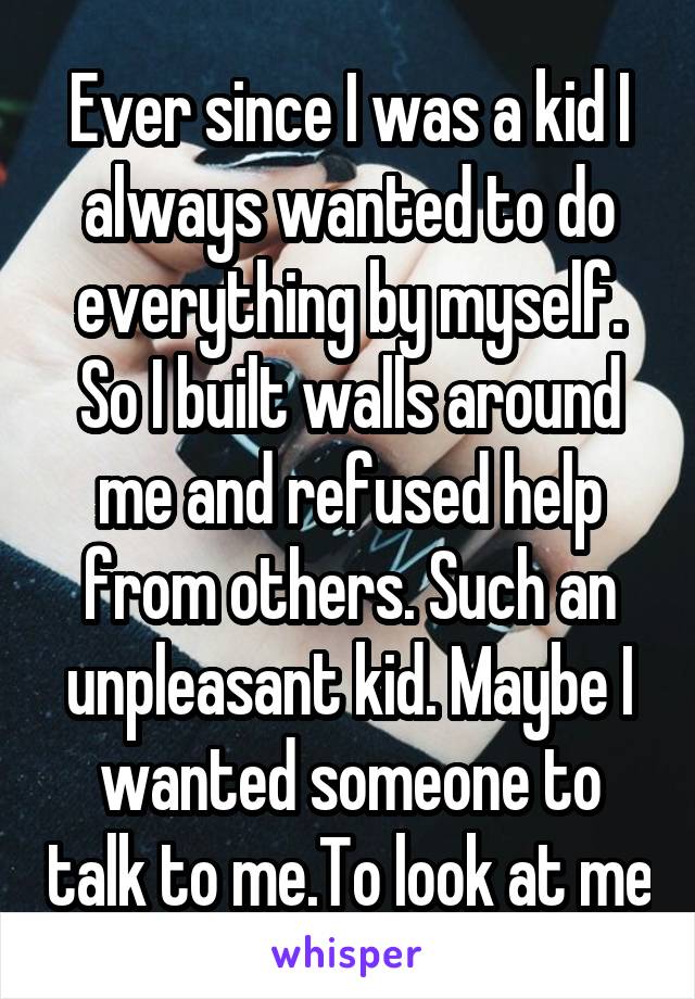 Ever since I was a kid I always wanted to do everything by myself. So I built walls around me and refused help from others. Such an unpleasant kid. Maybe I wanted someone to talk to me.To look at me