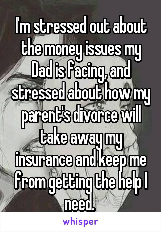 I'm stressed out about the money issues my Dad is facing, and stressed about how my parent's divorce will take away my insurance and keep me from getting the help I need. 