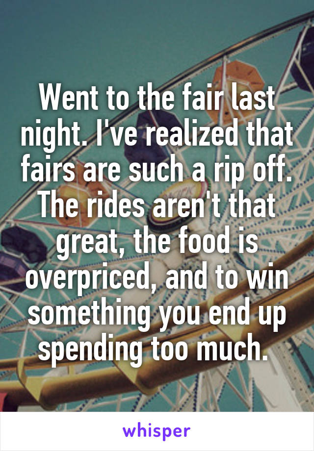 Went to the fair last night. I've realized that fairs are such a rip off. The rides aren't that great, the food is overpriced, and to win something you end up spending too much. 