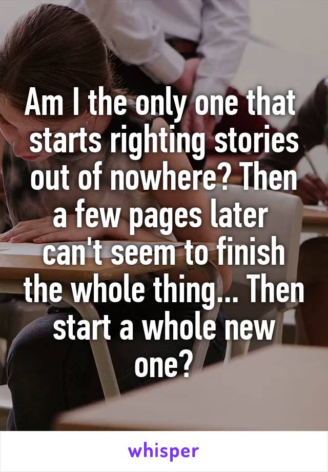 Am I the only one that  starts righting stories out of nowhere? Then a few pages later  can't seem to finish the whole thing... Then start a whole new one?