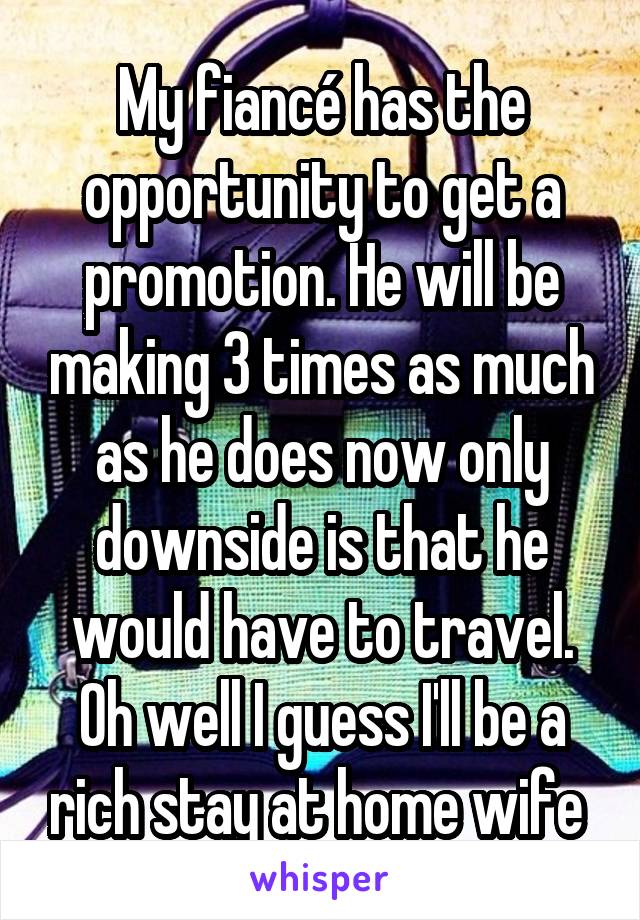 My fiancé has the opportunity to get a promotion. He will be making 3 times as much as he does now only downside is that he would have to travel. Oh well I guess I'll be a rich stay at home wife 
