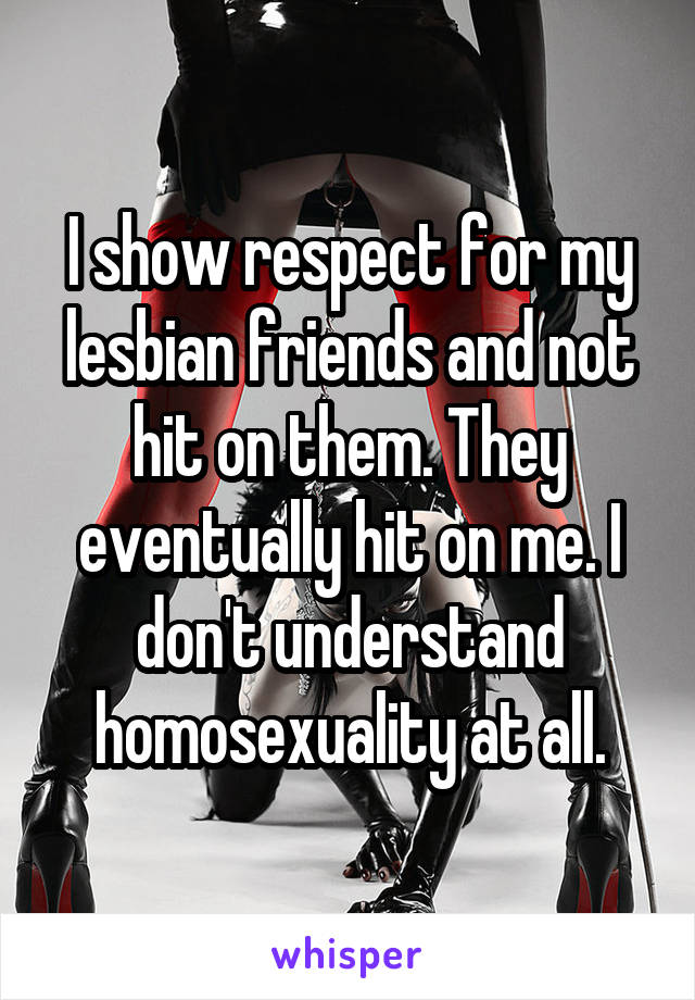 I show respect for my lesbian friends and not hit on them. They eventually hit on me. I don't understand homosexuality at all.