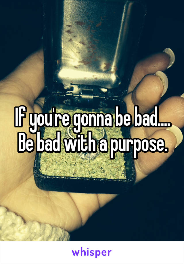 If you're gonna be bad....
Be bad with a purpose.