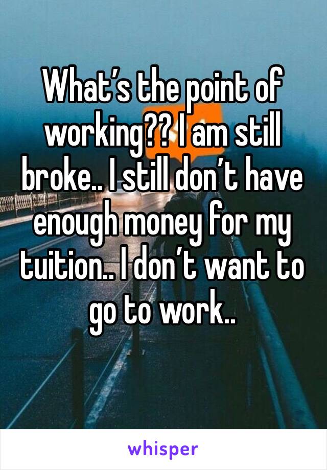 What’s the point of working?? I am still broke.. I still don’t have enough money for my tuition.. I don’t want to go to work.. 
