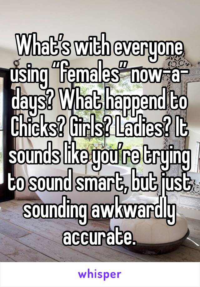 What’s with everyone using “females” now-a-days? What happend to Chicks? Girls? Ladies? It sounds like you’re trying to sound smart, but just sounding awkwardly accurate. 