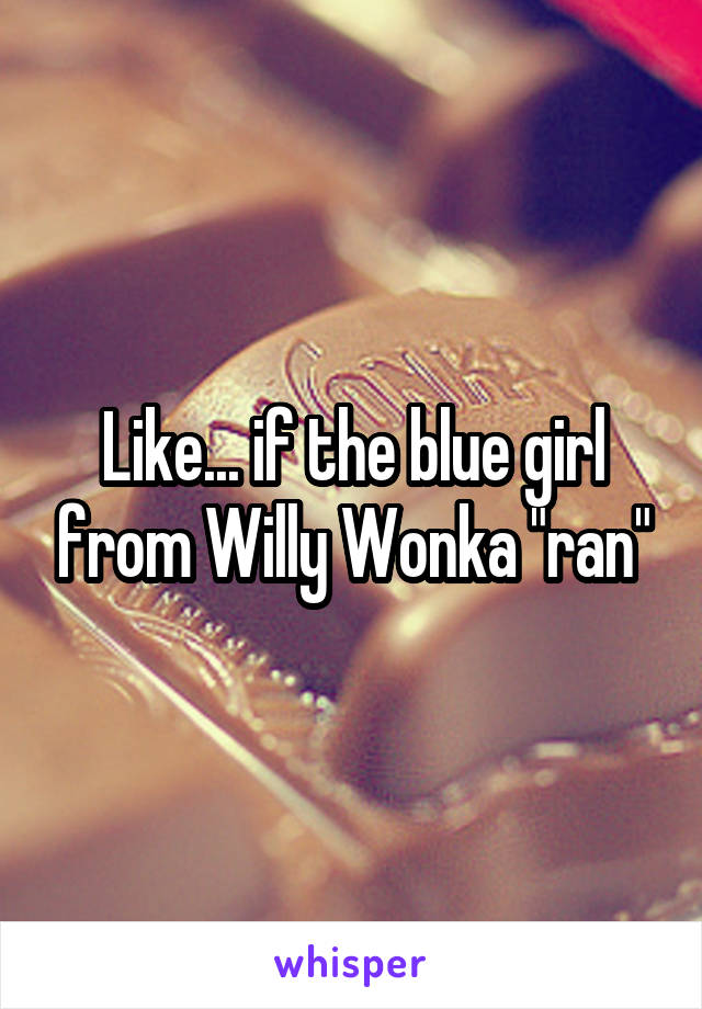 Like... if the blue girl from Willy Wonka "ran"
