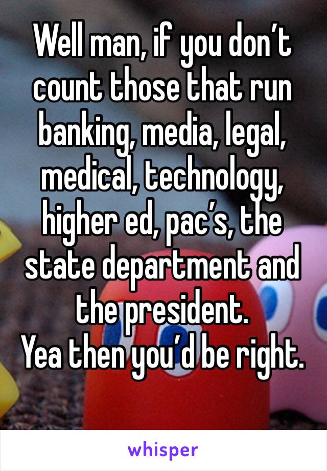 Well man, if you don’t count those that run banking, media, legal, medical, technology, higher ed, pac’s, the state department and the president. 
Yea then you’d be right. 