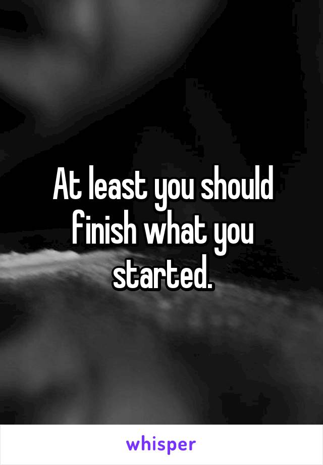 At least you should finish what you started.
