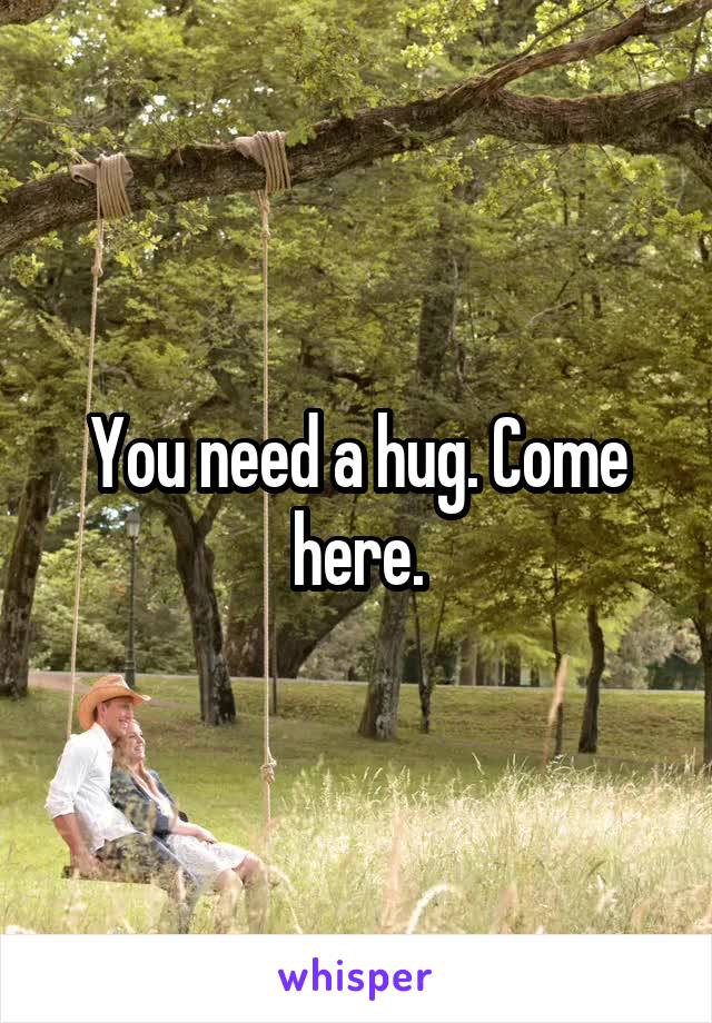 You need a hug. Come here.