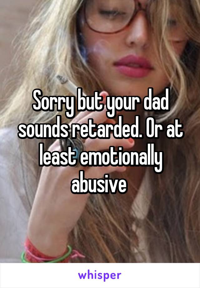 Sorry but your dad sounds retarded. Or at least emotionally abusive 