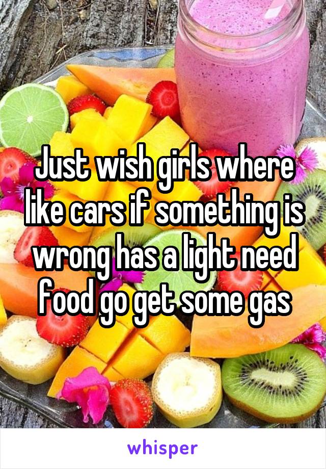 Just wish girls where like cars if something is wrong has a light need food go get some gas