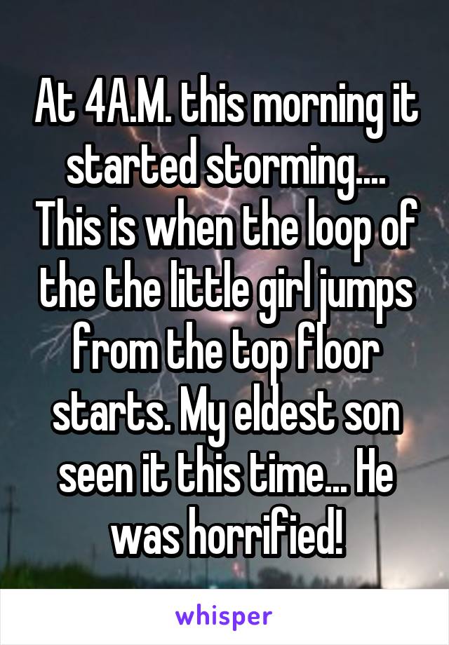 At 4A.M. this morning it started storming.... This is when the loop of the the little girl jumps from the top floor starts. My eldest son seen it this time... He was horrified!