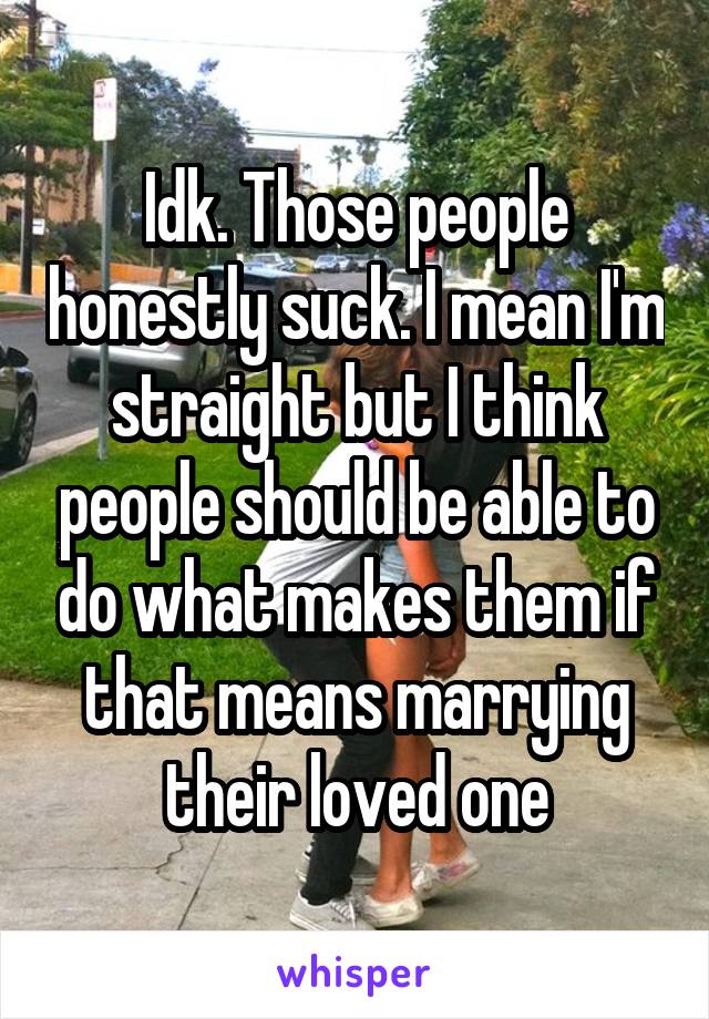 Idk. Those people honestly suck. I mean I'm straight but I think people should be able to do what makes them if that means marrying their loved one
