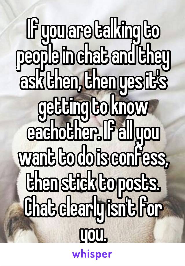 If you are talking to people in chat and they ask then, then yes it's getting to know eachother. If all you want to do is confess, then stick to posts. Chat clearly isn't for you.