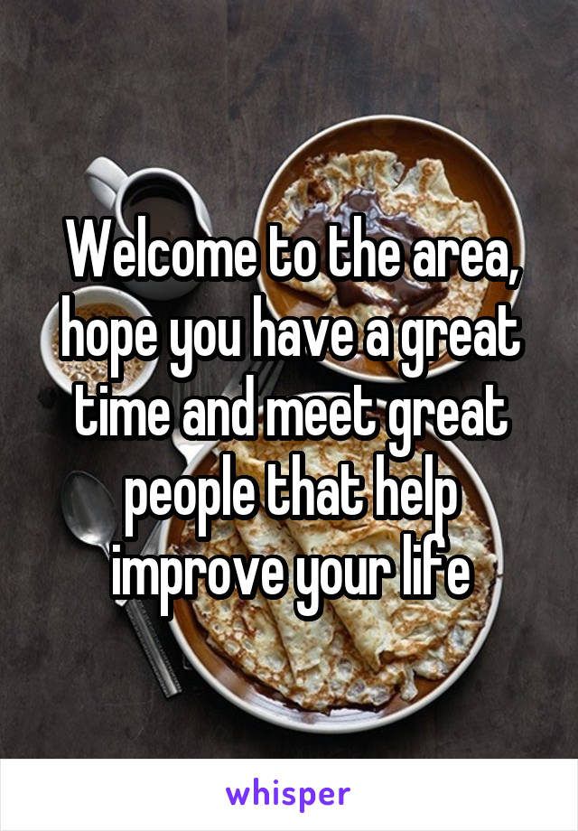 Welcome to the area, hope you have a great time and meet great people that help improve your life