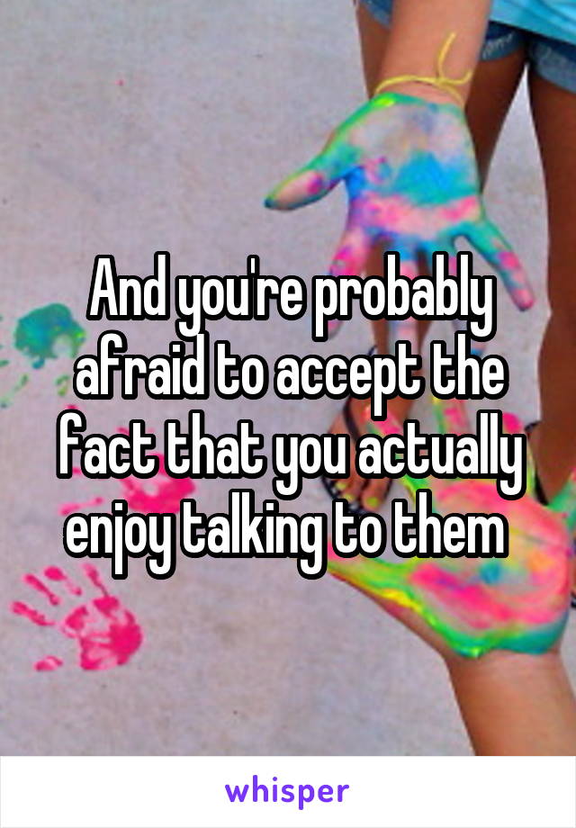 And you're probably afraid to accept the fact that you actually enjoy talking to them 