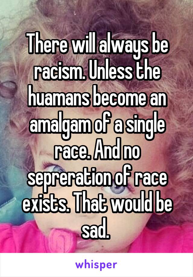 There will always be racism. Unless the huamans become an amalgam of a single race. And no sepreration of race exists. That would be sad. 