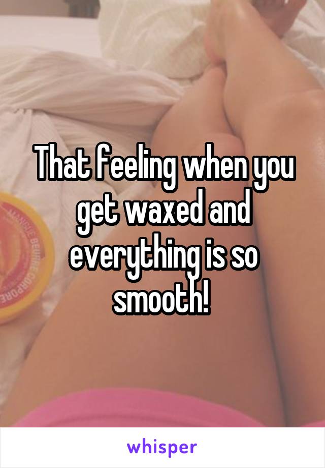 That feeling when you get waxed and everything is so smooth! 