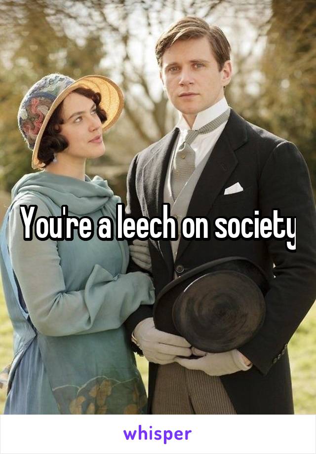You're a leech on society