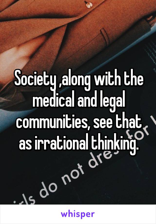 Society ,along with the medical and legal communities, see that as irrational thinking.