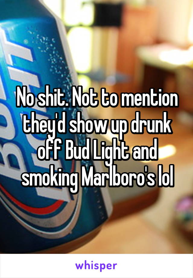 No shit. Not to mention they'd show up drunk off Bud Light and smoking Marlboro's lol