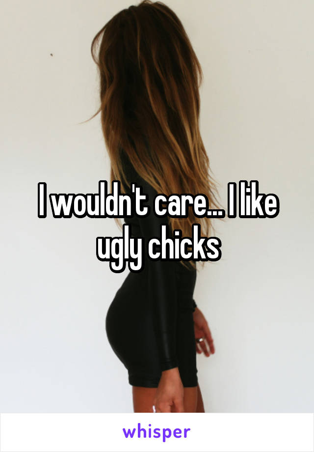 I wouldn't care... I like ugly chicks