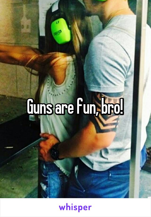 Guns are fun, bro! 