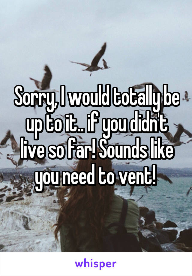 Sorry, I would totally be up to it.. if you didn't live so far! Sounds like you need to vent! 