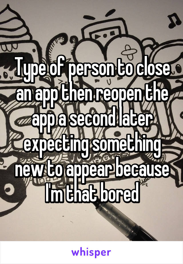 Type of person to close an app then reopen the app a second later expecting something new to appear because I'm that bored