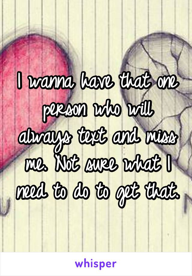 I wanna have that one person who will always text and miss me. Not sure what I need to do to get that.