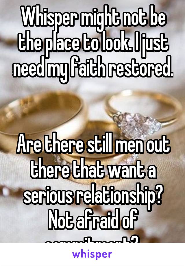 Whisper might not be the place to look. I just need my faith restored. 

Are there still men out there that want a serious relationship? Not afraid of commitment? 