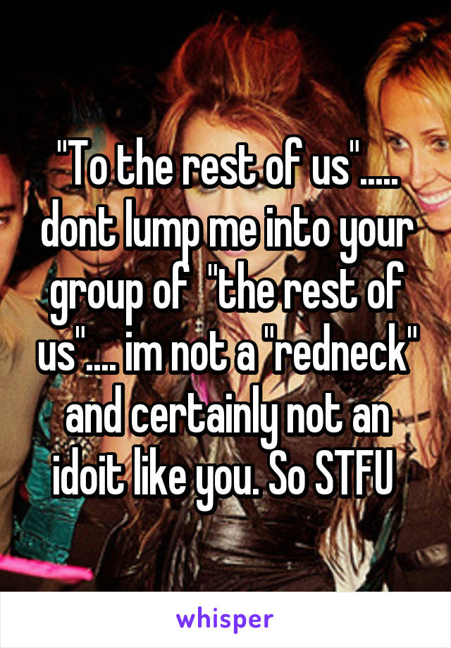 "To the rest of us"..... dont lump me into your group of  "the rest of us".... im not a "redneck" and certainly not an idoit like you. So STFU 