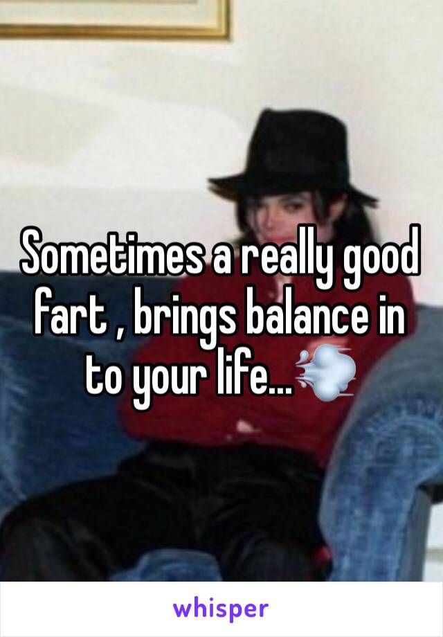 Sometimes a really good fart , brings balance in to your life...💨