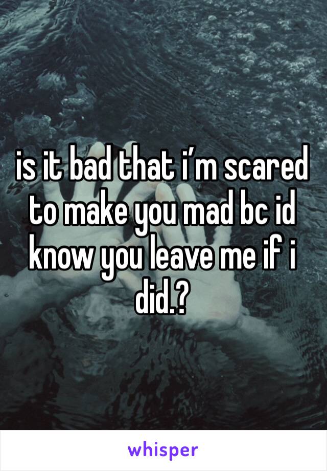 is it bad that i’m scared to make you mad bc id know you leave me if i did.? 