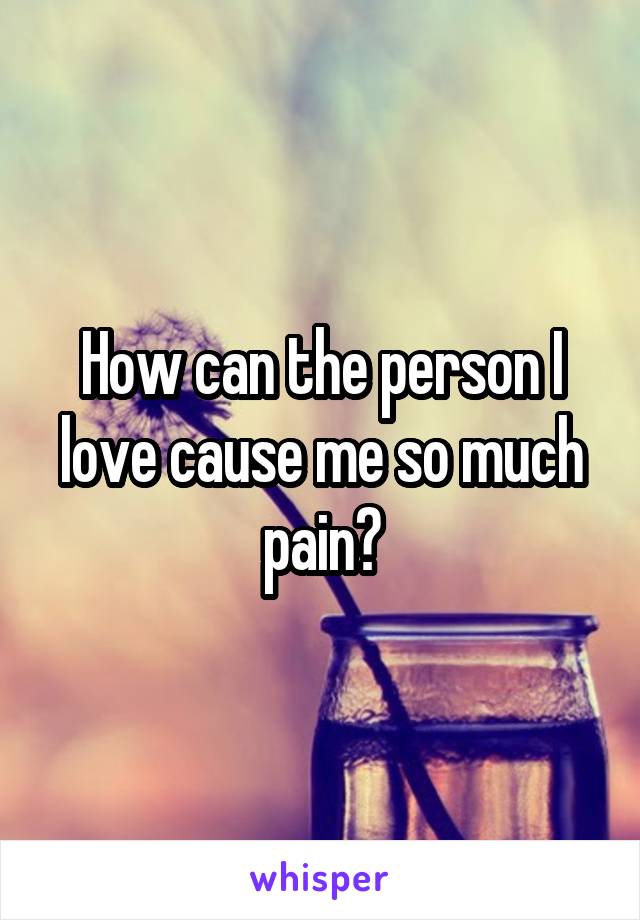 How can the person I love cause me so much pain?